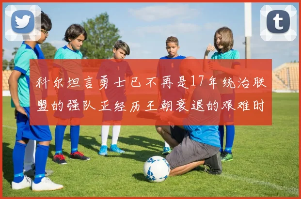 科尔坦言勇士已不再是17年统治联盟的强队正经历王朝衰退的艰难时刻