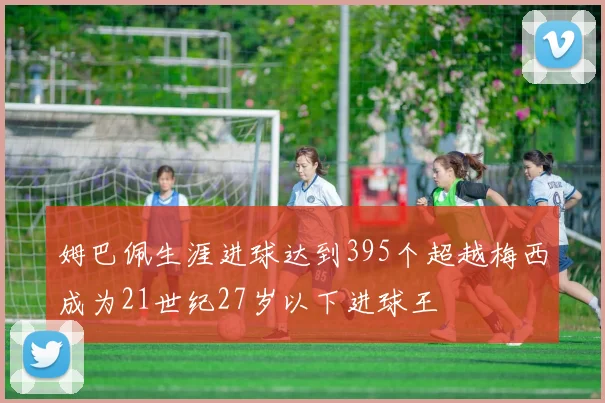 姆巴佩生涯进球达到395个超越梅西成为21世纪27岁以下进球王