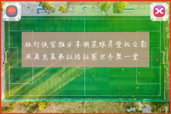 独行侠官推分享明星球员登机合影浓眉克莱弗拉格拉塞尔齐聚一堂