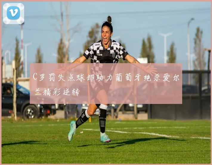 C罗罚失点球却助力葡萄牙绝杀爱尔兰精彩逆转