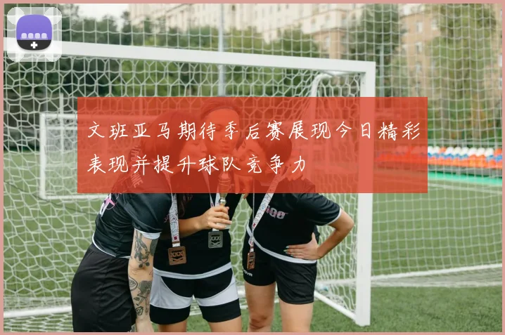 文班亚马期待季后赛展现今日精彩表现并提升球队竞争力