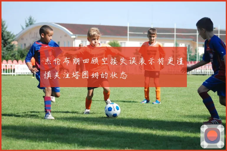 杰伦布朗回顾空接失误表示将更谨慎关注塔图姆的状态