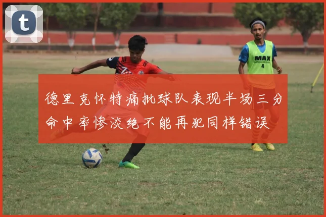 德里克怀特痛批球队表现半场三分命中率惨淡绝不能再犯同样错误