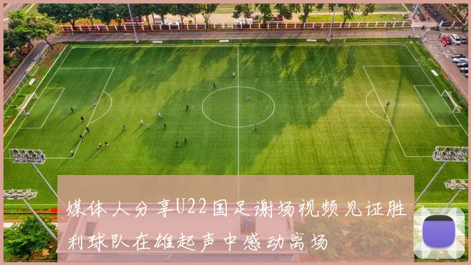 媒体人分享U22国足谢场视频见证胜利球队在雄起声中感动离场