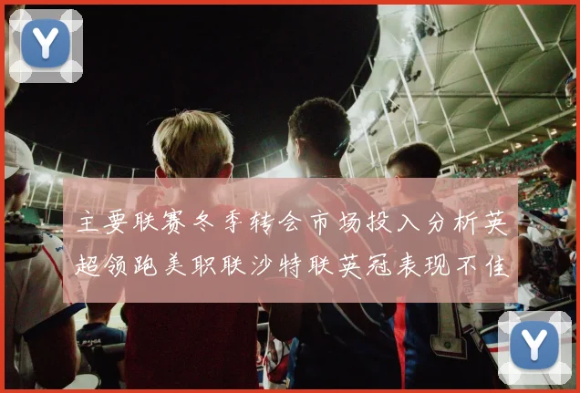 主要联赛冬季转会市场投入分析英超领跑美职联沙特联英冠表现不佳