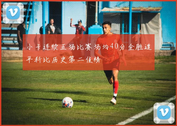 小卡连续五场比赛场均40分全胜追平科比历史第二佳绩