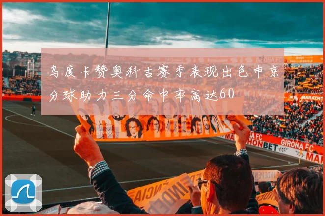 乌度卡赞奥科吉赛季表现出色申京分球助力三分命中率高达60