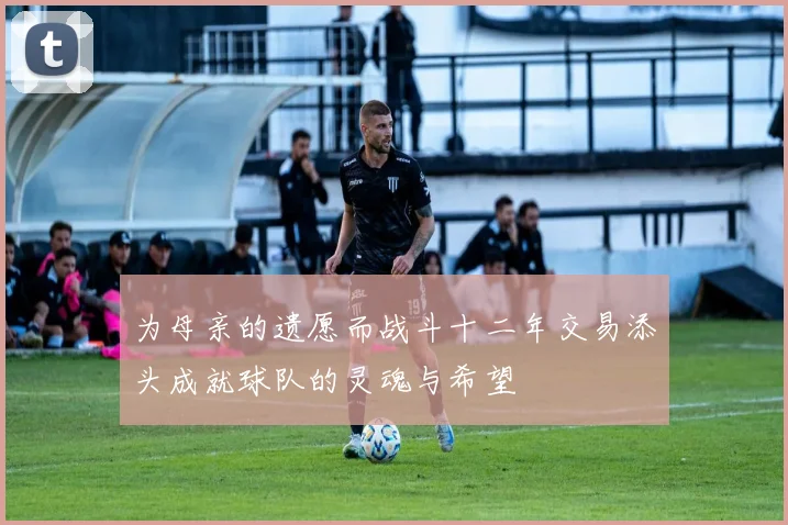 为母亲的遗愿而战斗十二年交易添头成就球队的灵魂与希望