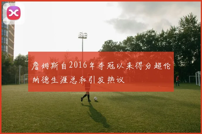 詹姆斯自2016年夺冠以来得分超伦纳德生涯总和引发热议