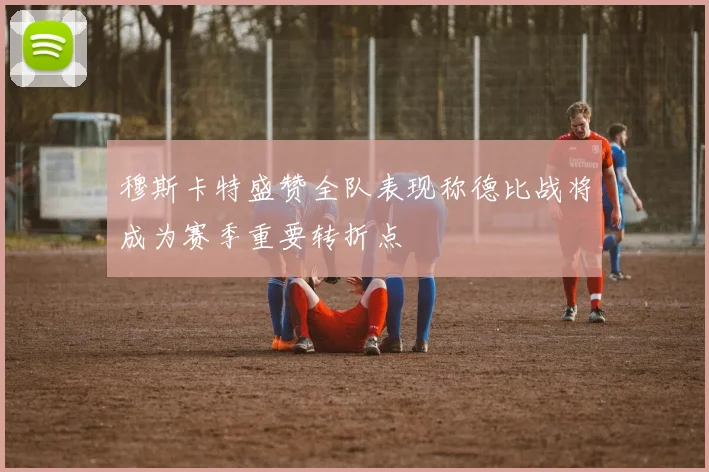 穆斯卡特盛赞全队表现称德比战将成为赛季重要转折点