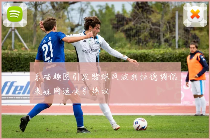 乐福趣图引发赌球风波利拉德调侃表妹网速快引热议