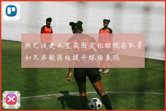 热巴谈更衣室氛围变化称现在队员如兄弟般团结提升球场表现