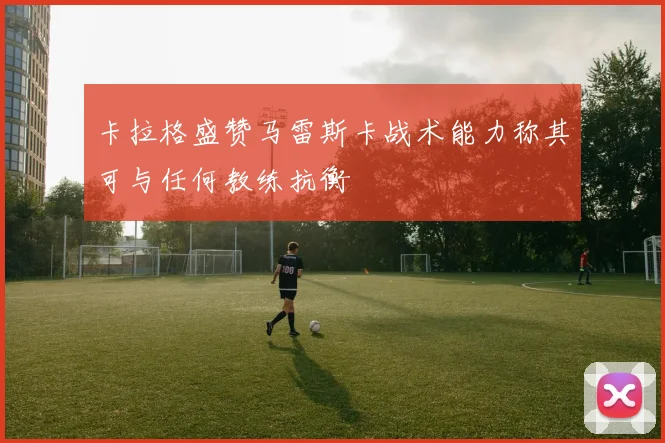 卡拉格盛赞马雷斯卡战术能力称其可与任何教练抗衡