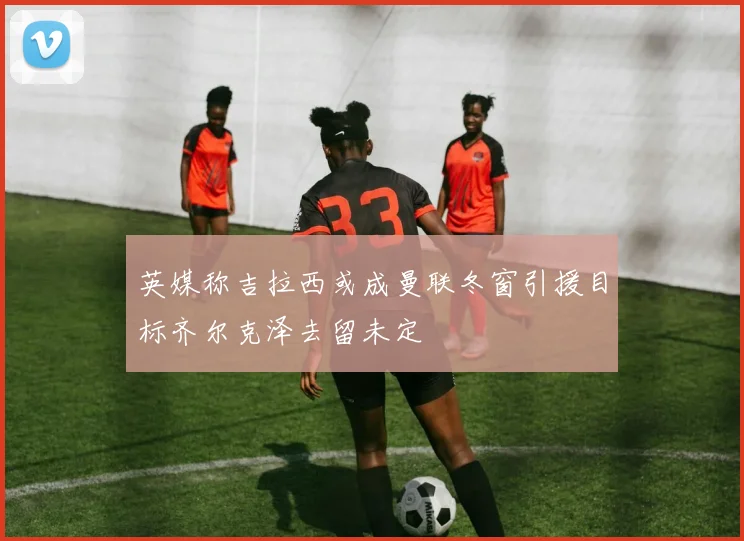 英媒称吉拉西或成曼联冬窗引援目标齐尔克泽去留未定