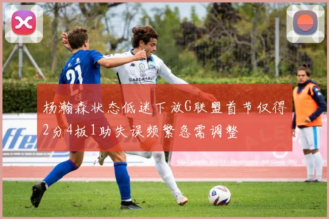 杨瀚森状态低迷下放G联盟首节仅得2分4板1助失误频繁急需调整