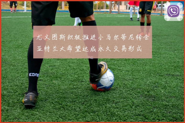 尤文图斯积极推进小马尔蒂尼转会亚特兰大希望达成永久交易形式