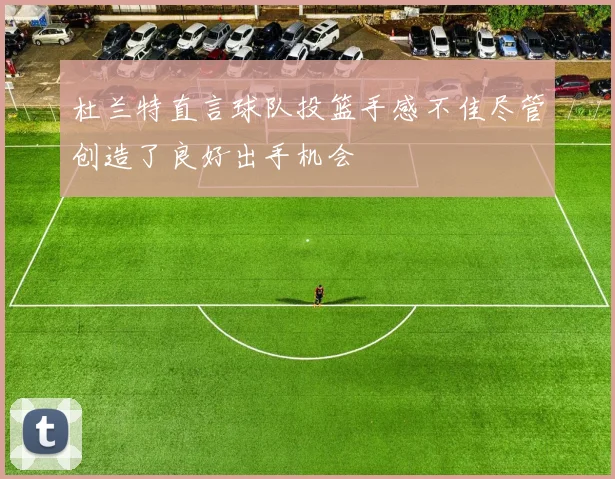 杜兰特直言球队投篮手感不佳尽管创造了良好出手机会