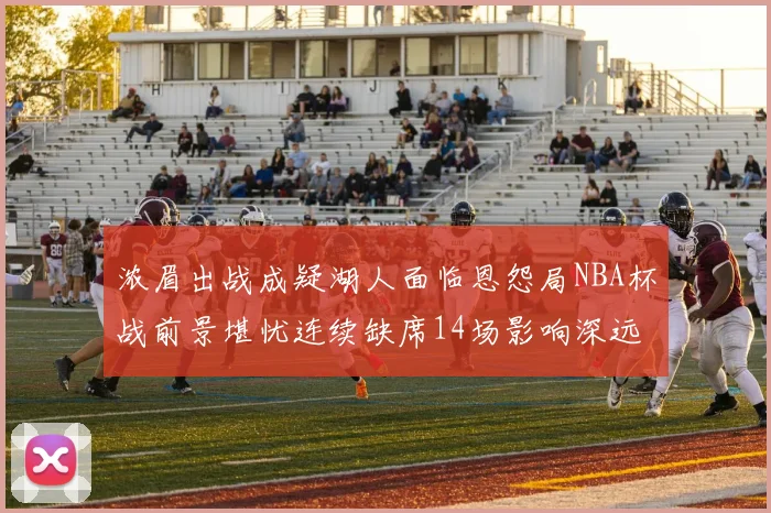 浓眉出战成疑湖人面临恩怨局NBA杯战前景堪忧连续缺席14场影响深远
