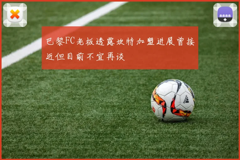 巴黎FC老板透露坎特加盟进展曾接近但目前不宜再谈