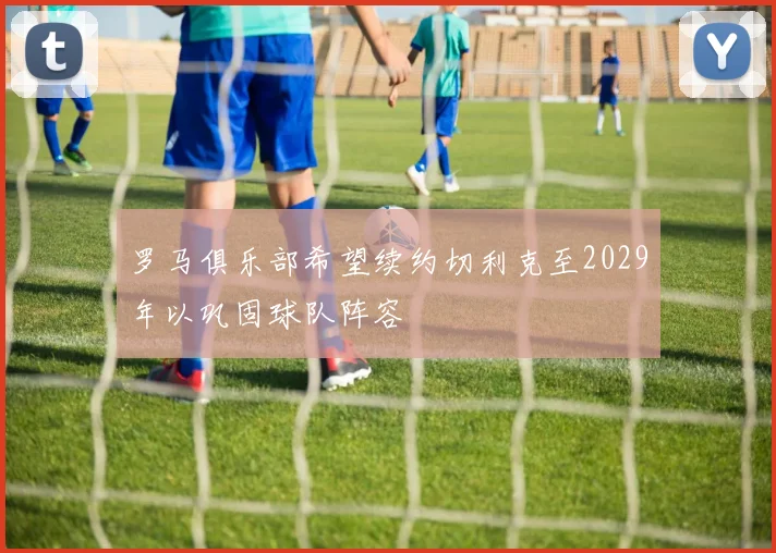 罗马俱乐部希望续约切利克至2029年以巩固球队阵容