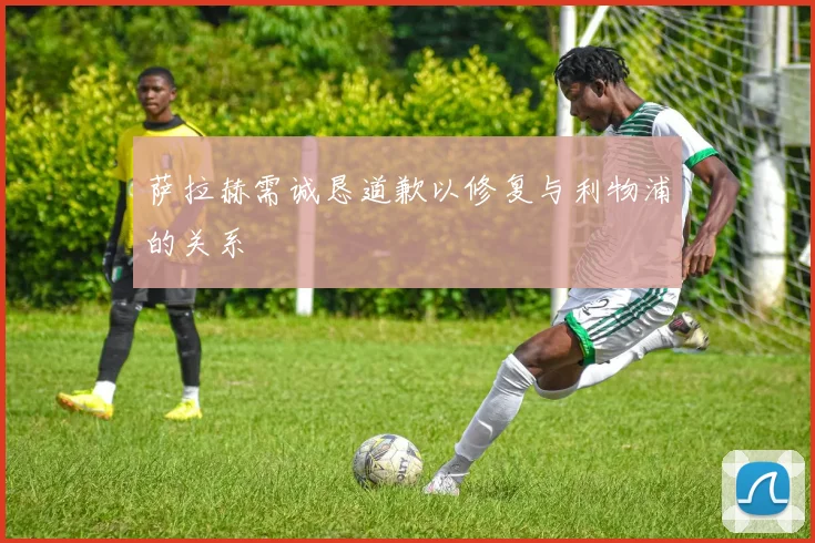 萨拉赫需诚恳道歉以修复与利物浦的关系