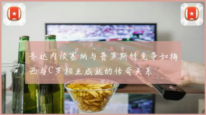 齐达内谈塞纳与普罗斯特竞争如梅西与C罗相互成就的传奇关系
