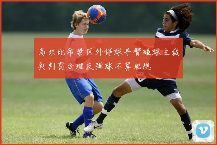 乌尔比希禁区外停球手臂碰球主裁判判罚合理反弹球不算犯规