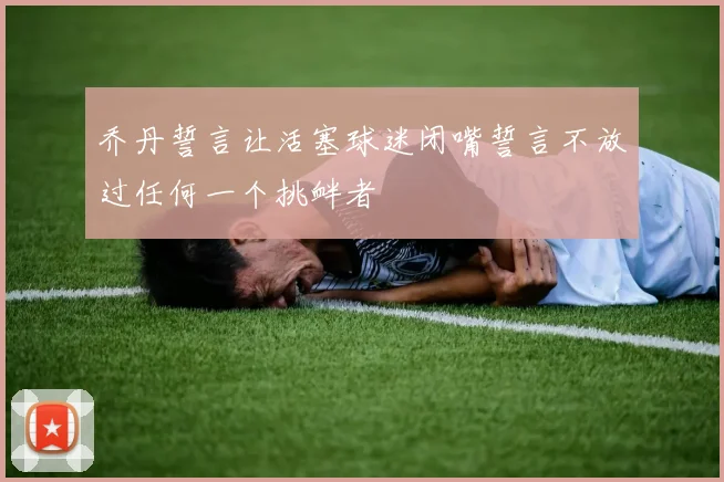 乔丹誓言让活塞球迷闭嘴誓言不放过任何一个挑衅者