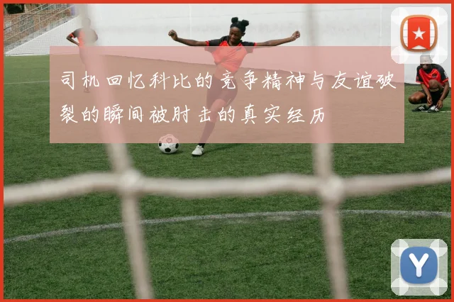 司机回忆科比的竞争精神与友谊破裂的瞬间被肘击的真实经历