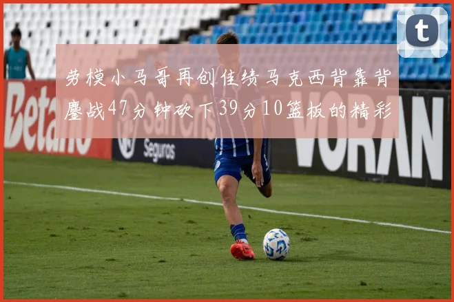 劳模小马哥再创佳绩马克西背靠背鏖战47分钟砍下39分10篮板的精彩表现